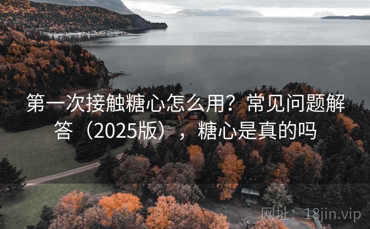 第一次接触糖心怎么用?常见问题解答(2025版),糖心是真的吗 第一次接触糖心怎么用?常见问题解答(2025版),糖心是真的吗