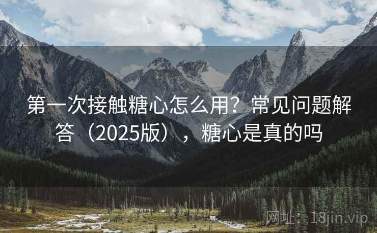 第一次接触糖心怎么用?常见问题解答(2025版),糖心是真的吗 第一次接触糖心怎么用?常见问题解答(2025版),糖心是真的吗