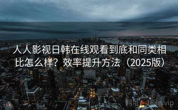 人人影视日韩在线观看到底和同类相比怎么样?效率提升方法(2025版) 人人影视日韩在线观看到底和同类相比怎么样?效率提升方法(2025版)