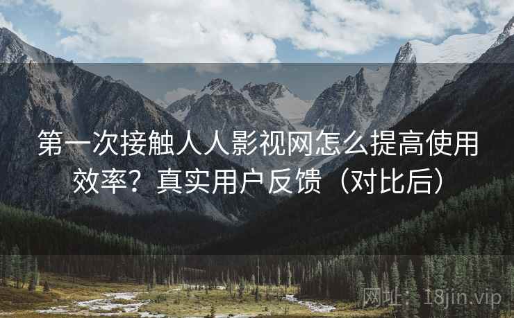 第一次接触人人影视网怎么提高使用效率?真实用户反馈(对比后) 第一次接触人人影视网怎么提高使用效率?真实用户反馈(对比后)
