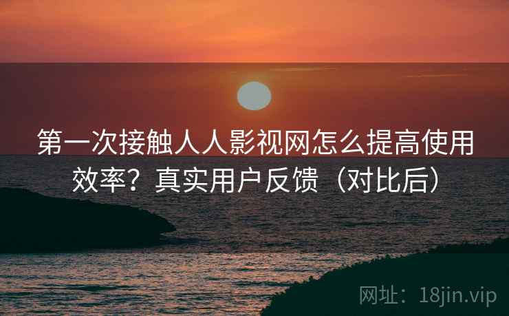 第一次接触人人影视网怎么提高使用效率?真实用户反馈(对比后) 第一次接触人人影视网怎么提高使用效率?真实用户反馈(对比后)