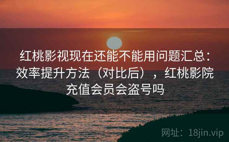 红桃影视现在还能不能用问题汇总：效率提升方法（对比后），红桃影院充值会员会盗号吗
