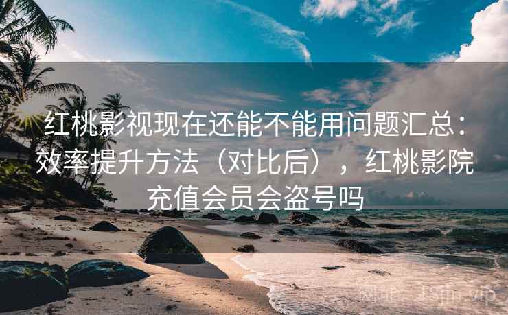 红桃影视现在还能不能用问题汇总：效率提升方法（对比后），红桃影院充值会员会盗号吗