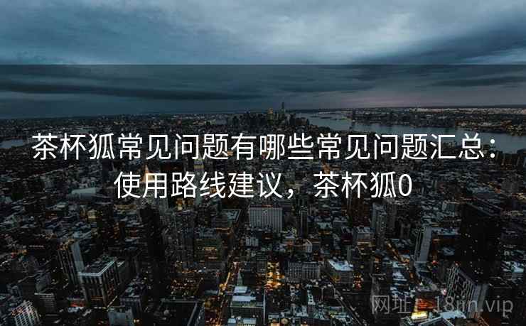 茶杯狐常见问题有哪些常见问题汇总:使用路线建议,茶杯狐0 茶杯狐常见问题有哪些常见问题汇总:使用路线建议,茶杯狐0