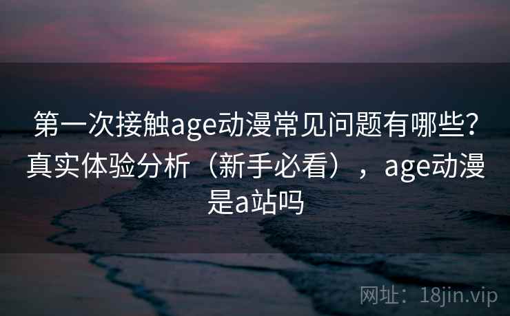 第一次接触age动漫常见问题有哪些？真实体验分析（新手必看），age动漫是a站吗