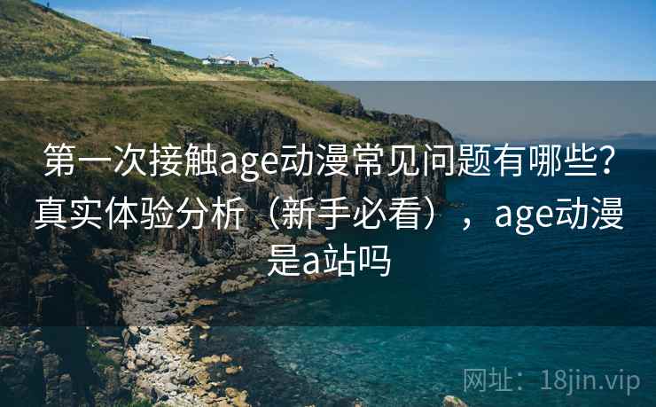 第一次接触age动漫常见问题有哪些？真实体验分析（新手必看），age动漫是a站吗