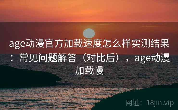 age动漫官方加载速度怎么样实测结果：常见问题解答（对比后），age动漫加载慢