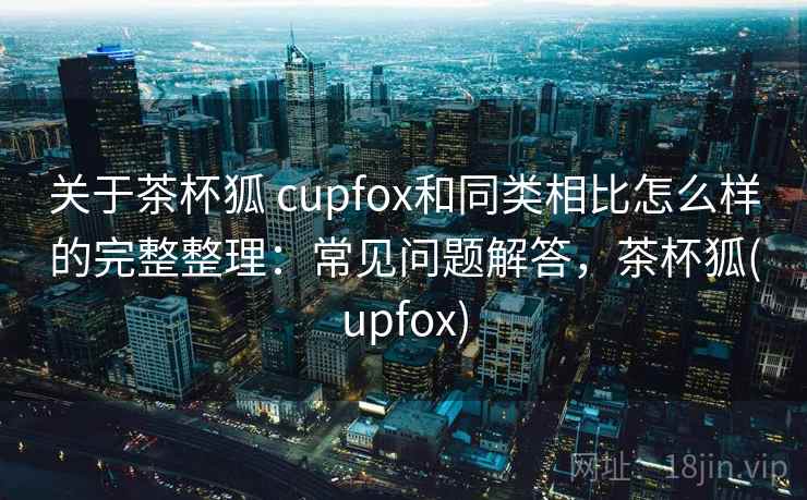 关于茶杯狐 cupfox和同类相比怎么样的完整整理：常见问题解答，茶杯狐(upfox)