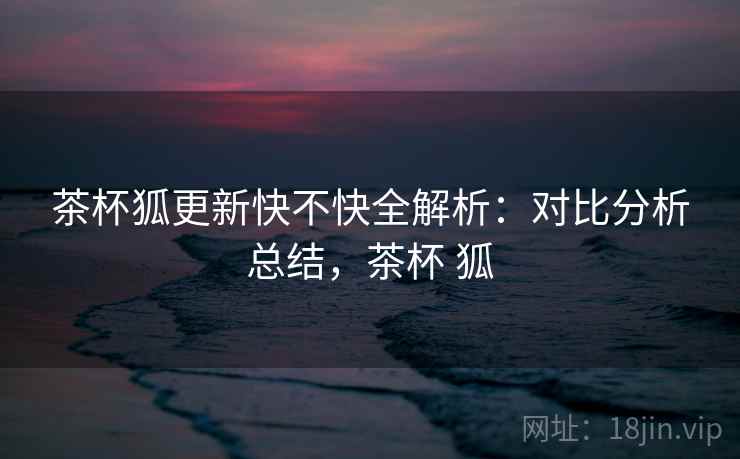 茶杯狐更新快不快全解析:对比分析总结,茶杯 狐 茶杯狐更新快不快全解析:对比分析总结,茶杯 狐