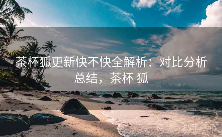 茶杯狐更新快不快全解析:对比分析总结,茶杯 狐 茶杯狐更新快不快全解析:对比分析总结,茶杯 狐