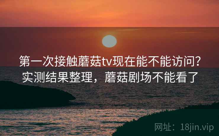 第一次接触蘑菇tv现在能不能访问？实测结果整理，蘑菇剧场不能看了