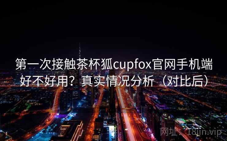 第一次接触茶杯狐cupfox官网手机端好不好用？真实情况分析（对比后）