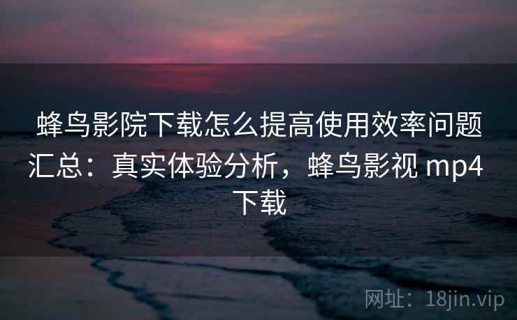 蜂鸟影院下载怎么提高使用效率问题汇总:真实体验分析,蜂鸟影视 mp4 下载 蜂鸟影院下载怎么提高使用效率问题汇总:真实体验分析,蜂鸟影视 mp4 下载