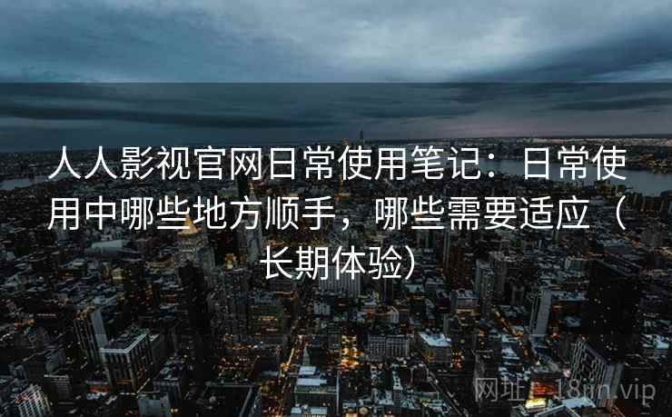 人人影视官网日常使用笔记:日常使用中哪些地方顺手,哪些需要适应(长期体验) 人人影视官网日常使用笔记:日常使用中哪些地方顺手,哪些需要适应(长期体验)