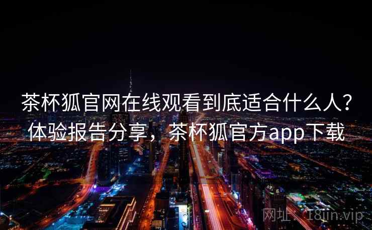 茶杯狐官网在线观看到底适合什么人？体验报告分享，茶杯狐官方app下载