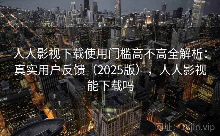 人人影视下载使用门槛高不高全解析:真实用户反馈(2025版),人人影视能下载吗 人人影视下载使用门槛高不高全解析:真实用户反馈(2025版),人人影视能下载吗